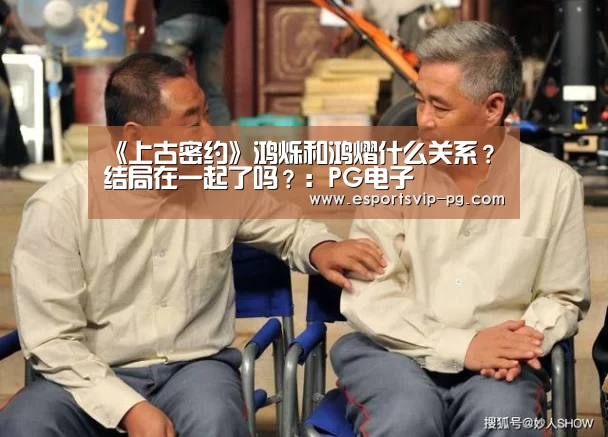 《上古密约》鸿烁和鸿熠什么关系?结局在一起了吗?:PG电子(图1) PG平台