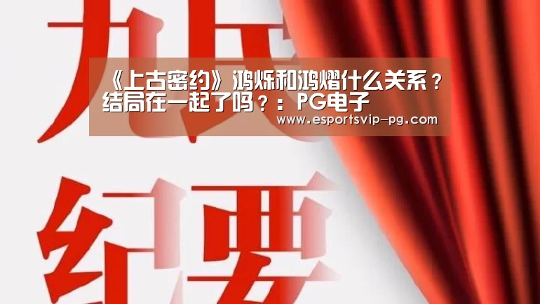 《上古密约》鸿烁和鸿熠什么关系?结局在一起了吗?:PG电子(图2) PG平台